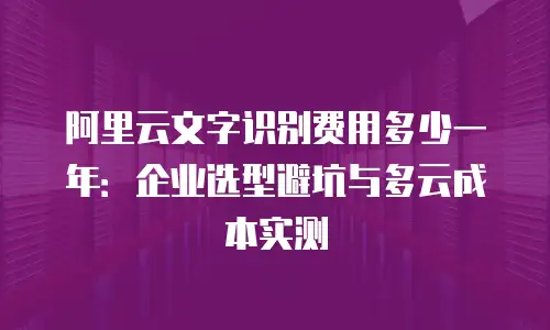 阿里云文字识别费用多少一年：企业选型避坑与多云成本实测