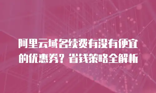 阿里云域名续费有没有便宜的优惠券？省钱策略全解析