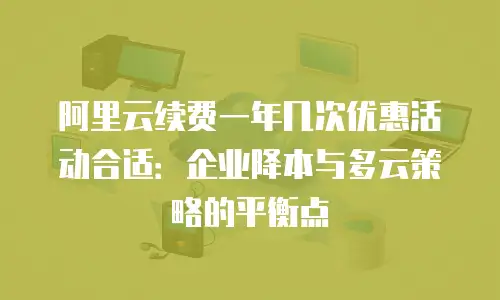 阿里云续费一年几次优惠活动合适：企业降本与多云策略的平衡点