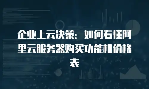 企业上云决策：如何看懂阿里云服务器购买功能机价格表