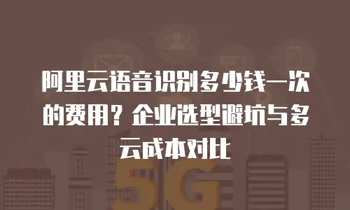阿里云语音识别多少钱一次的费用？企业选型避坑与多云成本对比