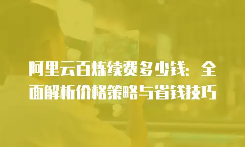 阿里云百炼续费多少钱：全面解析价格策略与省钱技巧