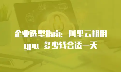 企业选型指南：阿里云租用 gpu 多少钱合适一天