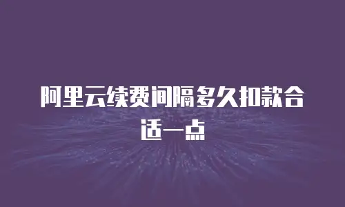 阿里云续费间隔多久扣款合适一点