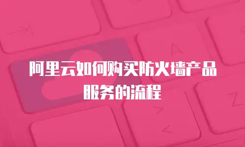 阿里云如何购买防火墙产品服务的流程