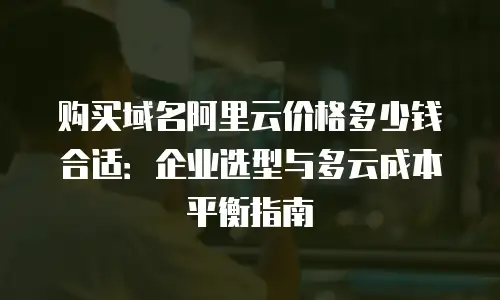 购买域名阿里云价格多少钱合适：企业选型与多云成本平衡指南