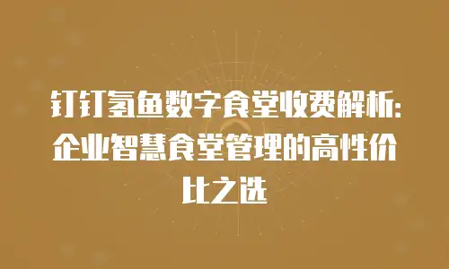 钉钉氢鱼数字食堂收费解析：企业智慧食堂管理的高性价比之选