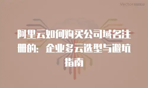 阿里云如何购买公司域名注册的：企业多云选型与避坑指南