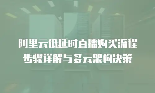 阿里云低延时直播购买流程步骤详解与多云架构决策