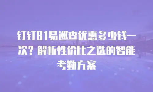 钉钉B1易巡查优惠多少钱一次？解析性价比之选的智能考勤方案