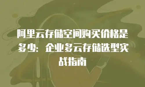 阿里云存储空间购买价格是多少：企业多云存储选型实战指南