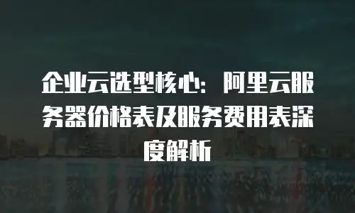 企业云选型核心：阿里云服务器价格表及服务费用表深度解析