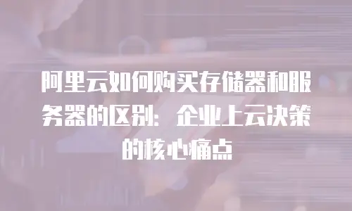 阿里云如何购买存储器和服务器的区别：企业上云决策的核心痛点