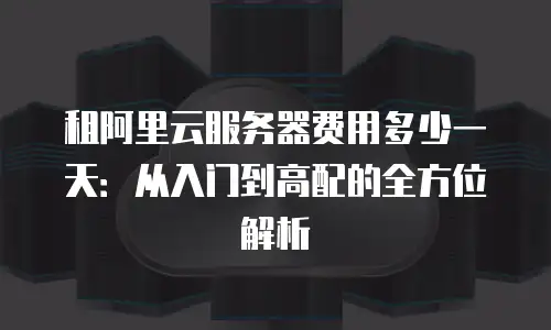 租阿里云服务器费用多少一天：从入门到高配的全方位解析