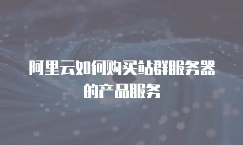 阿里云如何购买站群服务器的产品服务