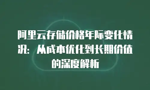 阿里云存储价格年际变化情况：从成本优化到长期价值的深度解析