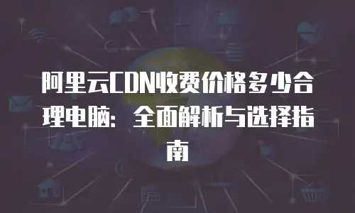阿里云CDN收费价格多少合理电脑：全面解析与选择指南