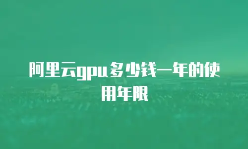 阿里云gpu多少钱一年的使用年限