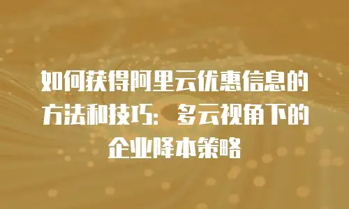 如何获得阿里云优惠信息的方法和技巧：多云视角下的企业降本策略