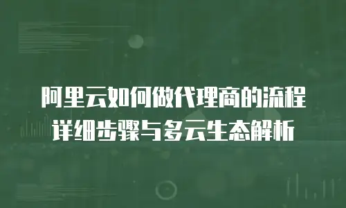 阿里云如何做代理商的流程详细步骤与多云生态解析