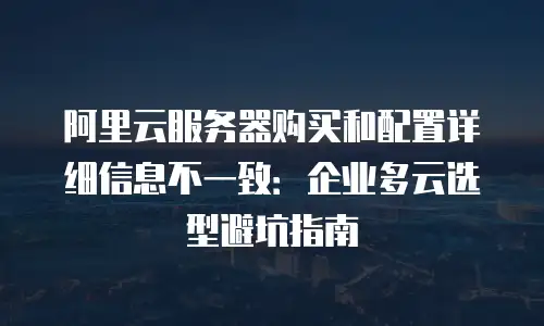 阿里云服务器购买和配置详细信息不一致：企业多云选型避坑指南