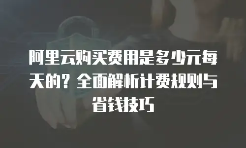 阿里云购买费用是多少元每天的？全面解析计费规则与省钱技巧
