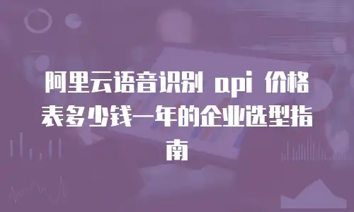 阿里云语音识别 api 价格表多少钱一年的企业选型指南