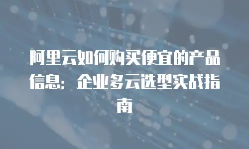 阿里云如何购买便宜的产品信息：企业多云选型实战指南