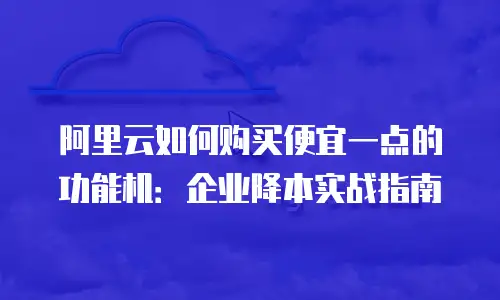 阿里云如何购买便宜一点的功能机：企业降本实战指南