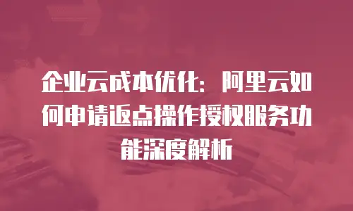 企业云成本优化：阿里云如何申请返点操作授权服务功能深度解析