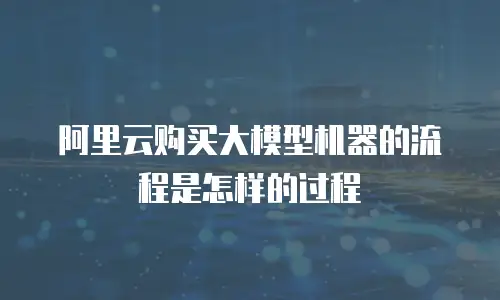 阿里云购买大模型机器的流程是怎样的过程