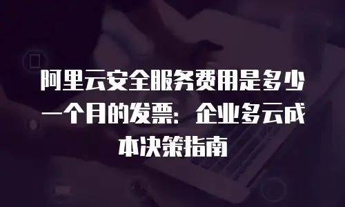 阿里云安全服务费用是多少一个月的发票：企业多云成本决策指南