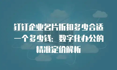 钉钉企业名片折扣多少合适一个多少钱：数字化办公的精准定价解析