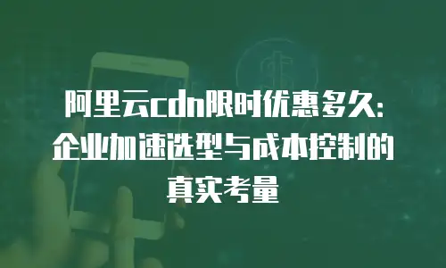 阿里云cdn限时优惠多久：企业加速选型与成本控制的真实考量