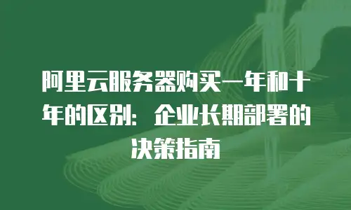 阿里云服务器购买一年和十年的区别：企业长期部署的决策指南