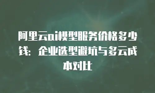 阿里云ai模型服务价格多少钱：企业选型避坑与多云成本对比