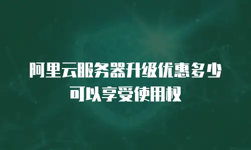 阿里云服务器升级优惠多少可以享受使用权