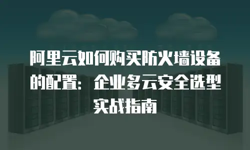 阿里云如何购买防火墙设备的配置：企业多云安全选型实战指南