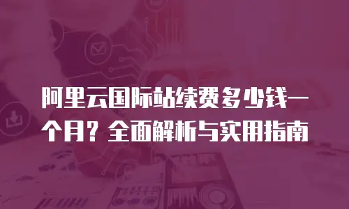 阿里云国际站续费多少钱一个月？全面解析与实用指南