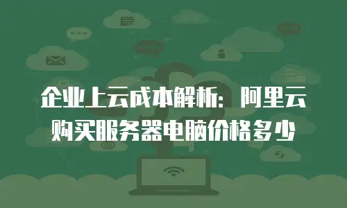 企业上云成本解析：阿里云购买服务器电脑价格多少