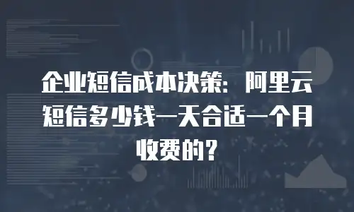 企业短信成本决策：阿里云短信多少钱一天合适一个月收费的？