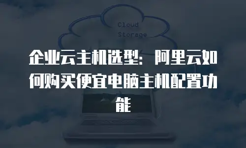 企业云主机选型：阿里云如何购买便宜电脑主机配置功能