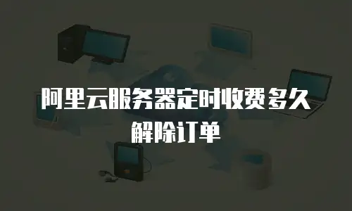 阿里云服务器定时收费多久解除订单