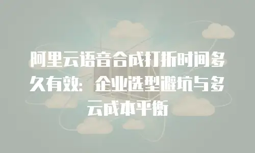 阿里云语音合成打折时间多久有效：企业选型避坑与多云成本平衡