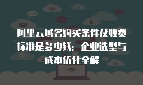 阿里云域名购买条件及收费标准是多少钱：企业选型与成本优化全解