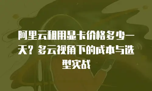 阿里云租用显卡价格多少一天？多云视角下的成本与选型实战