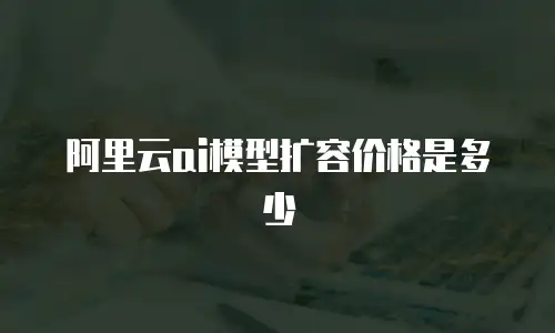 阿里云ai模型扩容价格是多少
