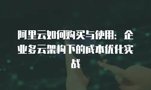 阿里云如何购买与使用：企业多云架构下的成本优化实战