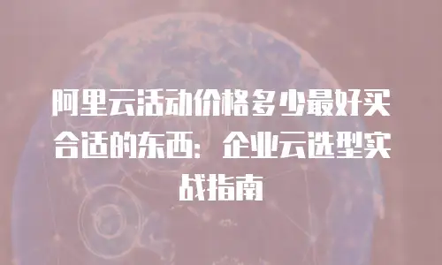 阿里云活动价格多少最好买合适的东西：企业云选型实战指南