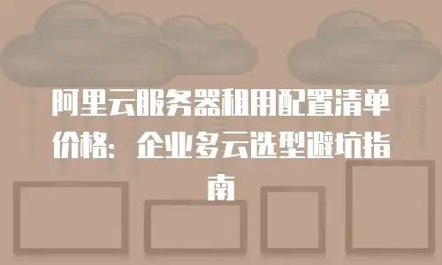 阿里云服务器租用配置清单价格：企业多云选型避坑指南